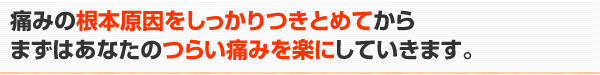 痛みの根本原因をしっかりつきとめてからまずはあなたのつらい痛みを楽にしていきます。