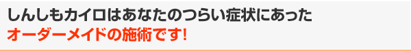 しんしもカイロはあなたのつらい症状にあったオーダーメイドの施術です!