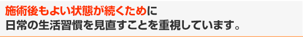 施術後もよい状態が続くために日常の生活習慣を見直すことを重視しています。
